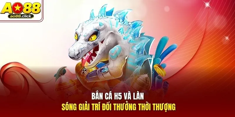Bắn Cá H5 và làn sóng giải trí đổi thưởng thời thượng